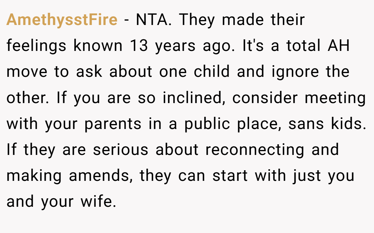 AmethysstFire − NTA. They made their feelings known 13 years ago. It's a total AH move to ask about one child and ignore the other. If you are so inclined, consider meeting with your parents in a public place, sans kids. If they are serious about reconnecting and making amends, they can start with just you and your wife.