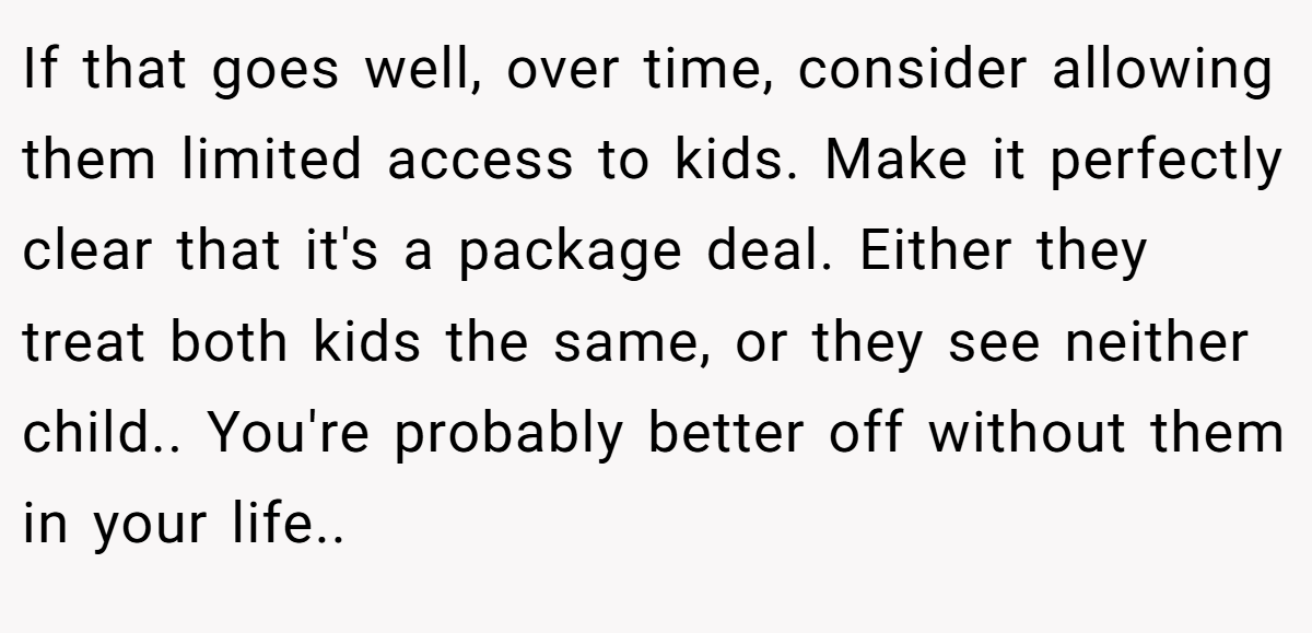If that goes well, over time, consider allowing them limited access to kids. Make it perfectly clear that it's a package deal. Either they treat both kids the same, or they see neither child.. You're probably better off without them in your life..