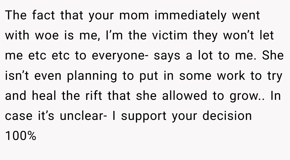 The fact that your mom immediately went with woe is me, I’m the victim they won’t let me etc etc to everyone- says a lot to me. She isn’t even planning to put in some work to try and heal the rift that she allowed to grow.. In case it’s unclear- I support your decision 100%