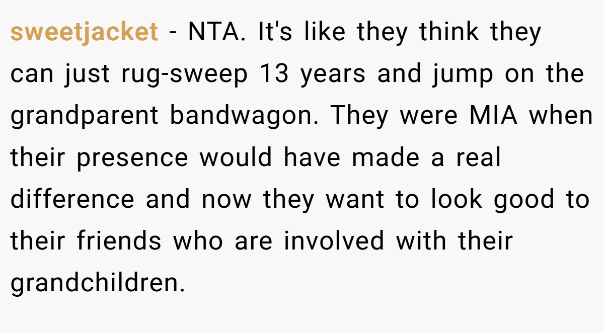 sweetjacket − NTA. It's like they think they can just rug-sweep 13 years and jump on the grandparent bandwagon. They were MIA when their presence would have made a real difference and now they want to look good to their friends who are involved with their grandchildren.