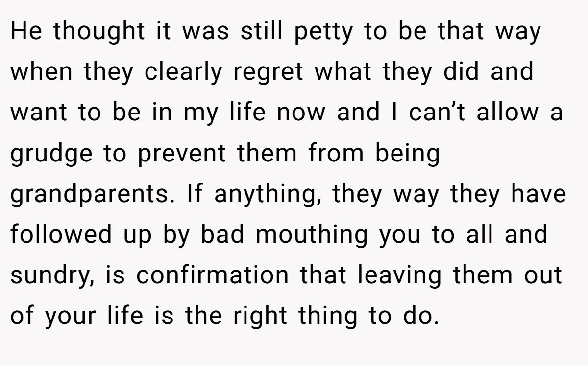 He thought it was still petty to be that way when they clearly regret what they did and want to be in my life now and I can’t allow a grudge to prevent them from being grandparents. If anything, they way they have followed up by bad mouthing you to all and sundry, is confirmation that leaving them out of your life is the right thing to do.