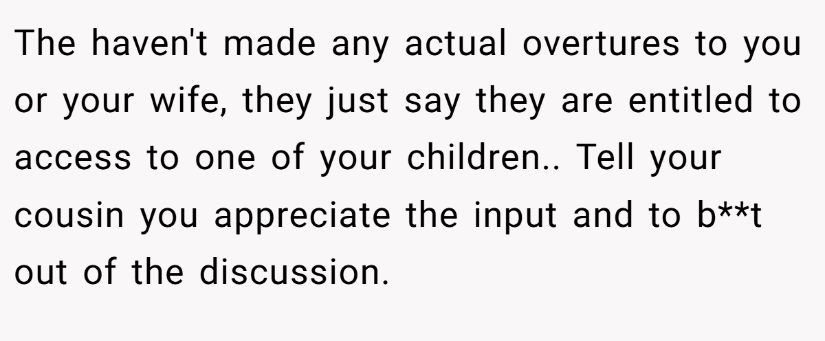 The haven't made any actual overtures to you or your wife, they just say they are entitled to access to one of your children.. Tell your cousin you appreciate the input and to b**t out of the discussion.