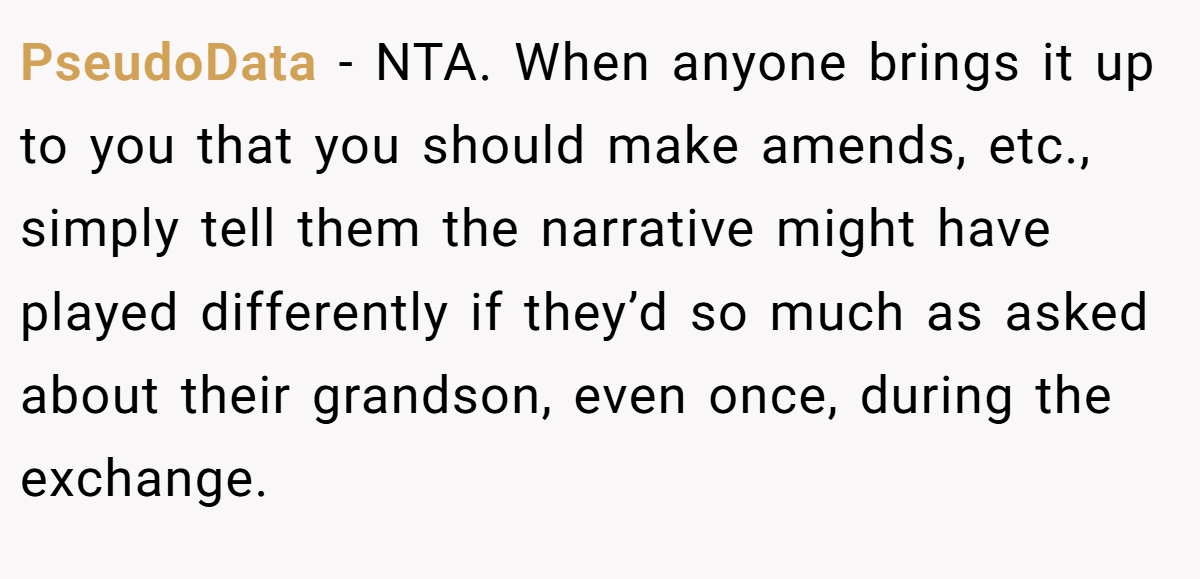 PseudoData − NTA. When anyone brings it up to you that you should make amends, etc., simply tell them the narrative might have played differently if they’d so much as asked about their grandson, even once, during the exchange.