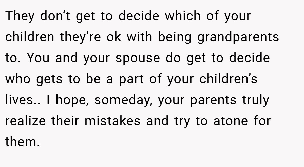 They don’t get to decide which of your children they’re ok with being grandparents to. You and your spouse do get to decide who gets to be a part of your children’s lives.. I hope, someday, your parents truly realize their mistakes and try to atone for them.