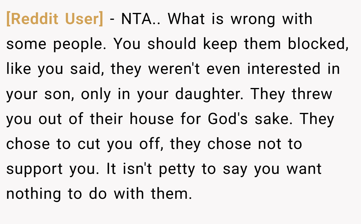 [Reddit User] − NTA.. What is wrong with some people. You should keep them blocked, like you said, they weren't even interested in your son, only in your daughter. They threw you out of their house for God's sake. They chose to cut you off, they chose not to support you. It isn't petty to say you want nothing to do with them.