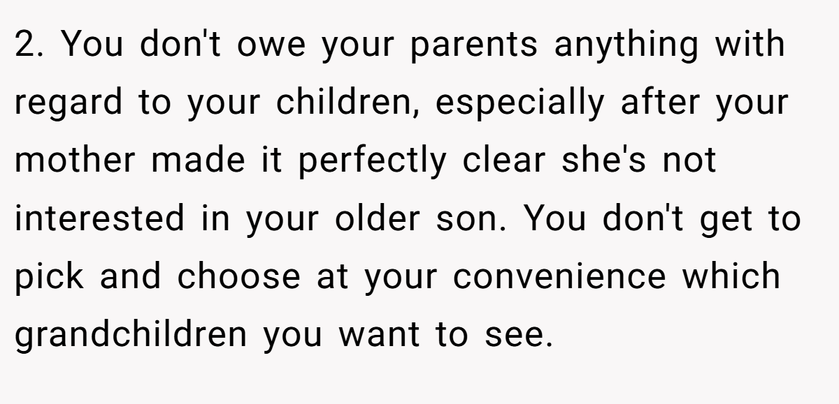 2. You don't owe your parents anything with regard to your children, especially after your mother made it perfectly clear she's not interested in your older son. You don't get to pick and choose at your convenience which grandchildren you want to see.