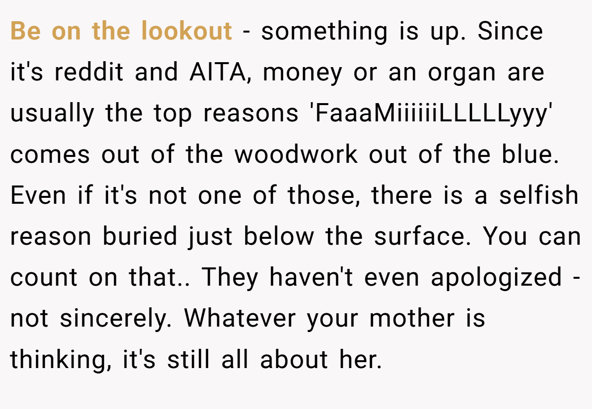 Be on the lookout - something is up. Since it's reddit and AITA, money or an organ are usually the top reasons 'FaaaMiiiiiiLLLLLyyy' comes out of the woodwork out of the blue. Even if it's not one of those, there is a selfish reason buried just below the surface. You can count on that.. They haven't even apologized - not sincerely. Whatever your mother is thinking, it's still all about her.