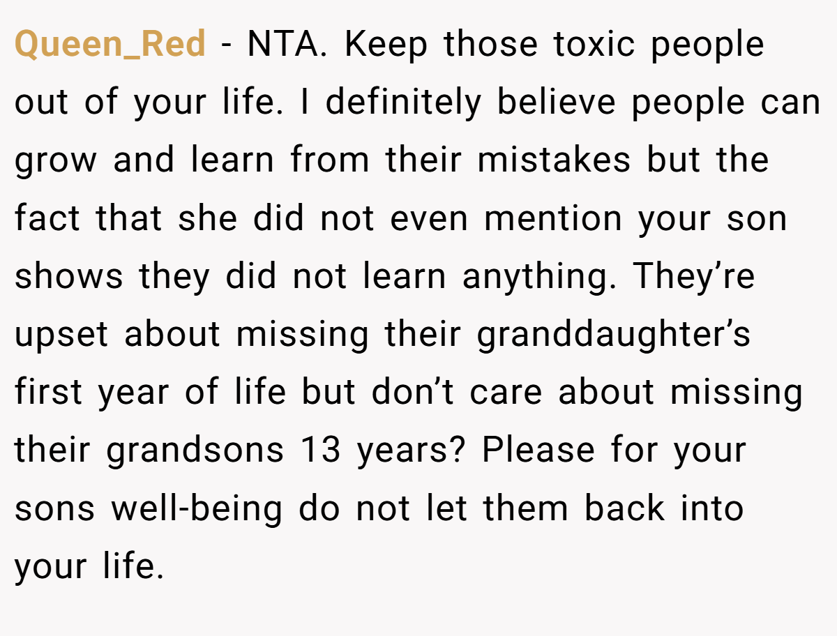Queen_Red − NTA. Keep those toxic people out of your life. I definitely believe people can grow and learn from their mistakes but the fact that she did not even mention your son shows they did not learn anything. They’re upset about missing their granddaughter’s first year of life but don’t care about missing their grandsons 13 years? Please for your sons well-being do not let them back into your life.