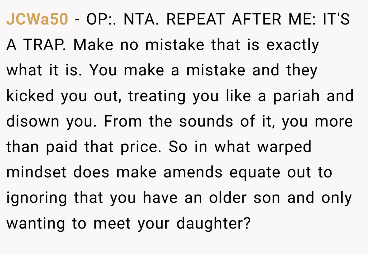 JCWa50 − OP:. NTA. REPEAT AFTER ME: IT'S A TRAP. Make no mistake that is exactly what it is. You make a mistake and they kicked you out, treating you like a pariah and disown you. From the sounds of it, you more than paid that price. So in what warped mindset does make amends equate out to ignoring that you have an older son and only wanting to meet your daughter?