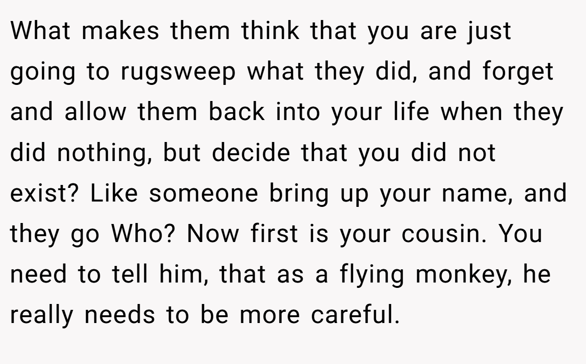 What makes them think that you are just going to rugsweep what they did, and forget and allow them back into your life when they did nothing, but decide that you did not exist? Like someone bring up your name, and they go Who? Now first is your cousin. You need to tell him, that as a flying monkey, he really needs to be more careful.