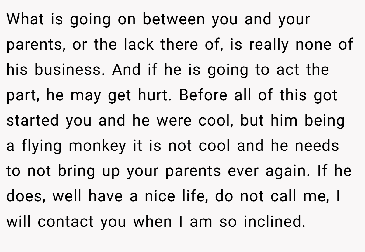 What is going on between you and your parents, or the lack there of, is really none of his business. And if he is going to act the part, he may get hurt. Before all of this got started you and he were cool, but him being a flying monkey it is not cool and he needs to not bring up your parents ever again. If he does, well have a nice life, do not call me, I will contact you when I am so inclined.