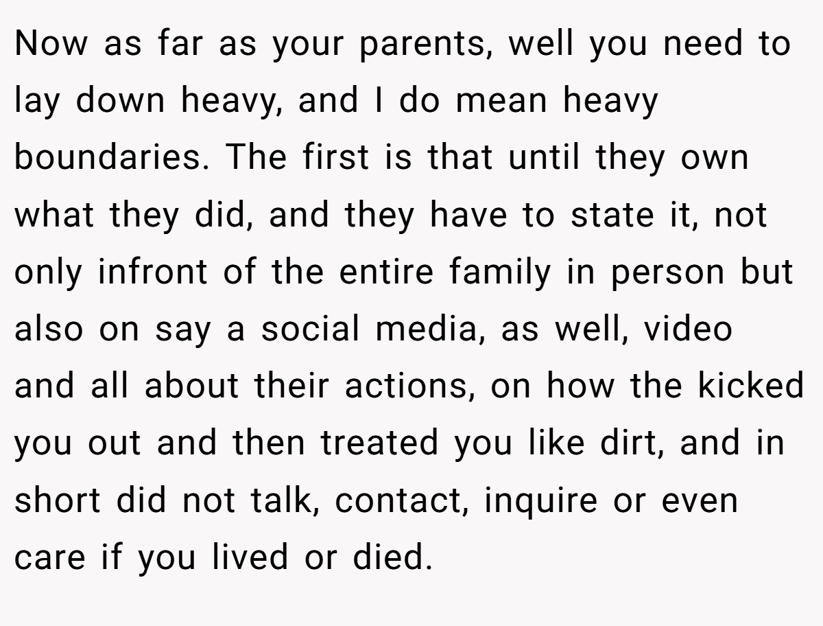 Now as far as your parents, well you need to lay down heavy, and I do mean heavy boundaries. The first is that until they own what they did, and they have to state it, not only infront of the entire family in person but also on say a social media, as well, video and all about their actions, on how the kicked you out and then treated you like dirt, and in short did not talk, contact, inquire or even care if you lived or died.