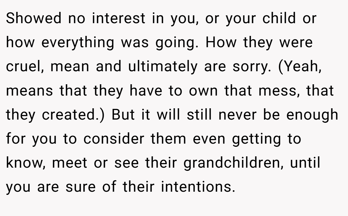 Showed no interest in you, or your child or how everything was going. How they were cruel, mean and ultimately are sorry. (Yeah, means that they have to own that mess, that they created.) But it will still never be enough for you to consider them even getting to know, meet or see their grandchildren, until you are sure of their intentions.
