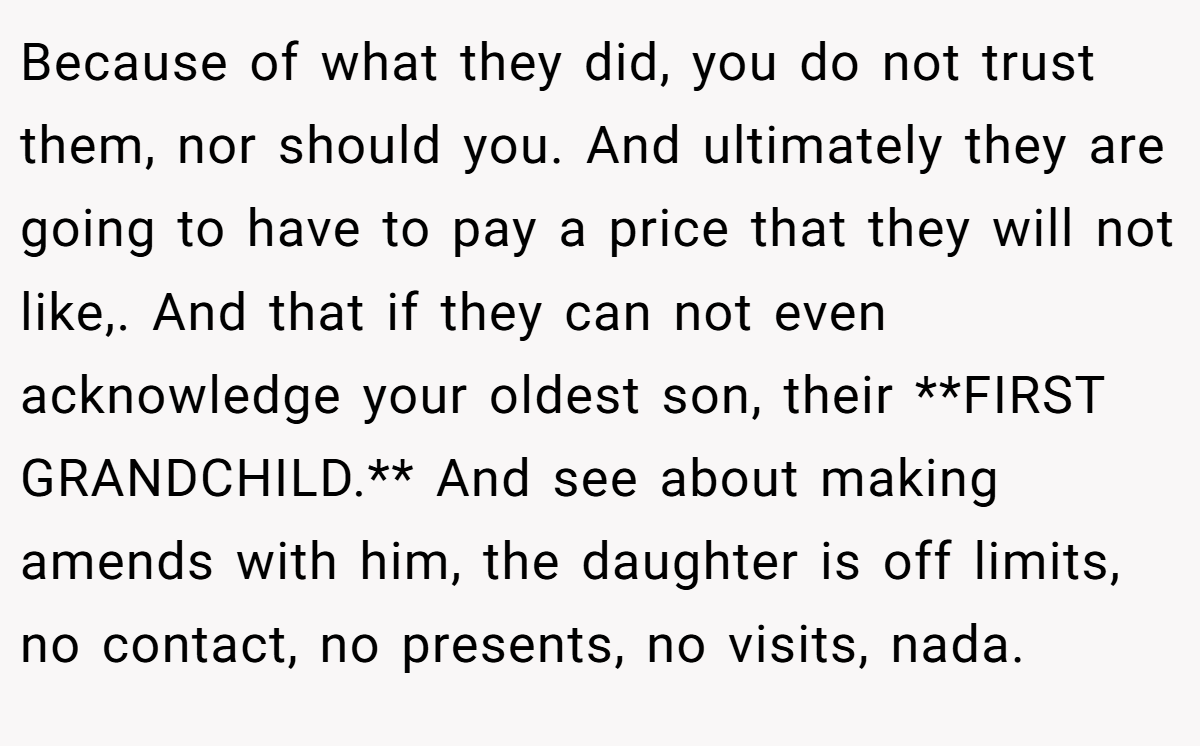 Because of what they did, you do not trust them, nor should you. And ultimately they are going to have to pay a price that they will not like,. And that if they can not even acknowledge your oldest son, their **FIRST GRANDCHILD.** And see about making amends with him, the daughter is off limits, no contact, no presents, no visits, nada.