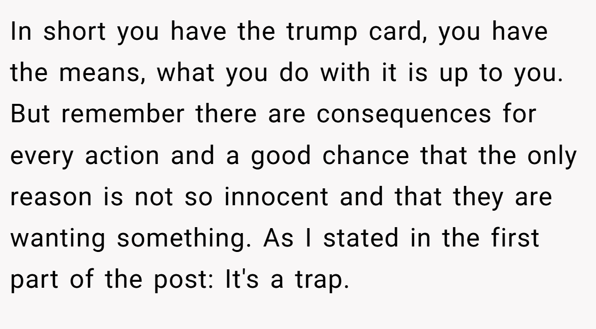 In short you have the trump card, you have the means, what you do with it is up to you. But remember there are consequences for every action and a good chance that the only reason is not so innocent and that they are wanting something. As I stated in the first part of the post: It's a trap.