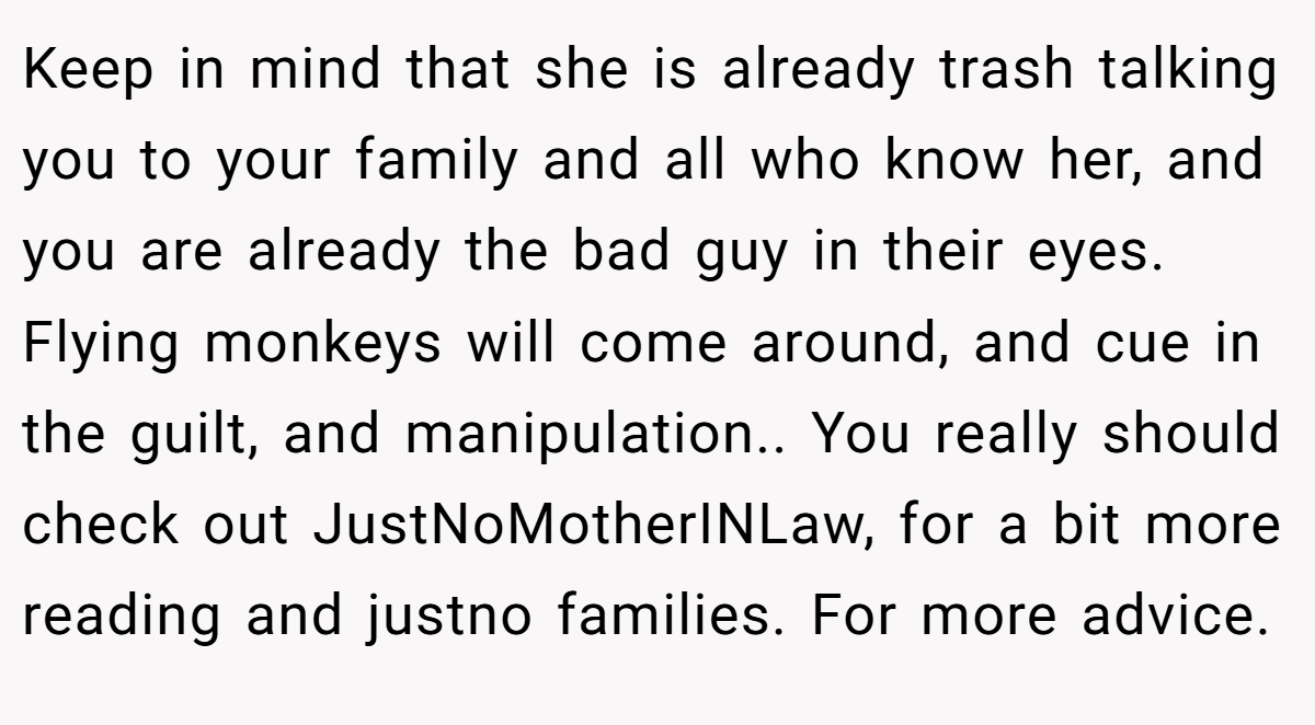 Keep in mind that she is already trash talking you to your family and all who know her, and you are already the bad guy in their eyes. Flying monkeys will come around, and cue in the guilt, and manipulation.. You really should check out JustNoMotherINLaw, for a bit more reading and justno families. For more advice.