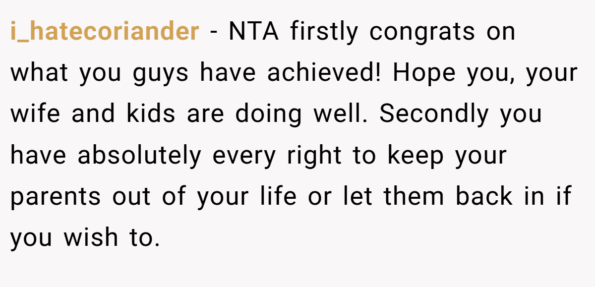 i_hatecoriander − NTA firstly congrats on what you guys have achieved! Hope you, your wife and kids are doing well. Secondly you have absolutely every right to keep your parents out of your life or let them back in if you wish to.