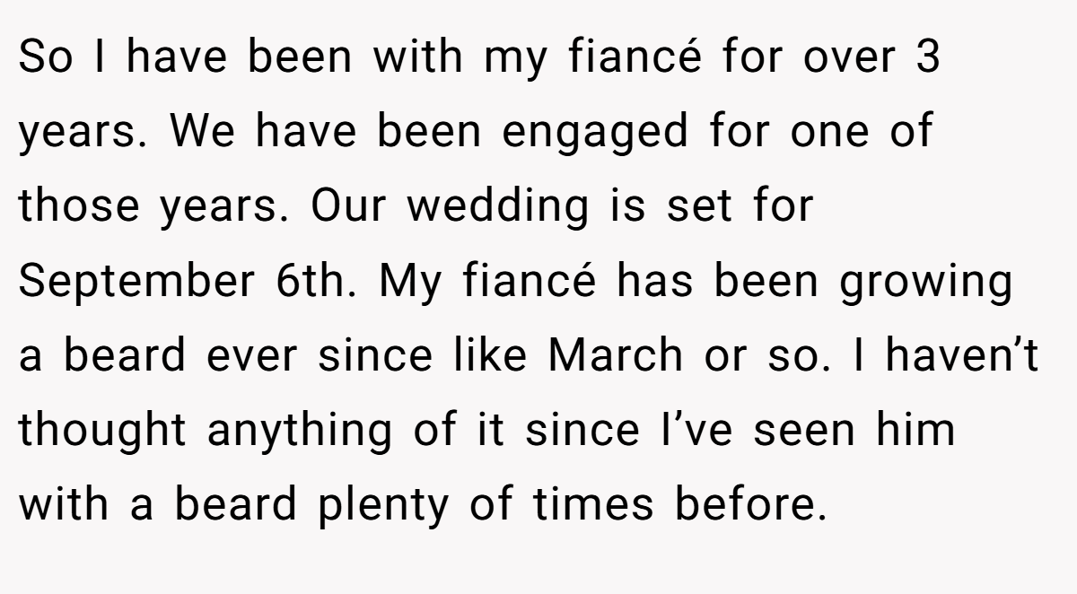 So I have been with my fiancé for over 3 years. We have been engaged for one of those years. Our wedding is set for September 6th. My fiancé has been growing a beard ever since like March or so. I haven’t thought anything of it since I’ve seen him with a beard plenty of times before.