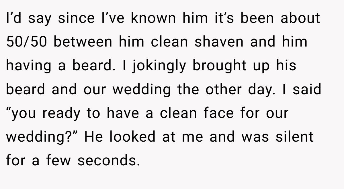 I’d say since I’ve known him it’s been about 50/50 between him clean shaven and him having a beard. I jokingly brought up his beard and our wedding the other day. I said “you ready to have a clean face for our wedding?” He looked at me and was silent for a few seconds.