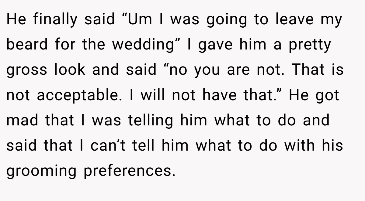 He finally said “Um I was going to leave my beard for the wedding” I gave him a pretty gross look and said “no you are not. That is not acceptable. I will not have that.” He got mad that I was telling him what to do and said that I can’t tell him what to do with his grooming preferences.