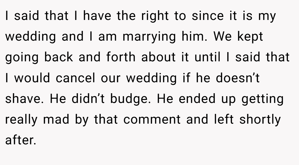 I said that I have the right to since it is my wedding and I am marrying him. We kept going back and forth about it until I said that I would cancel our wedding if he doesn’t shave. He didn’t budge. He ended up getting really mad by that comment and left shortly after.