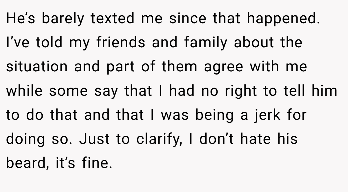 He’s barely texted me since that happened. I’ve told my friends and family about the situation and part of them agree with me while some say that I had no right to tell him to do that and that I was being a jerk for doing so. Just to clarify, I don’t hate his beard, it’s fine.