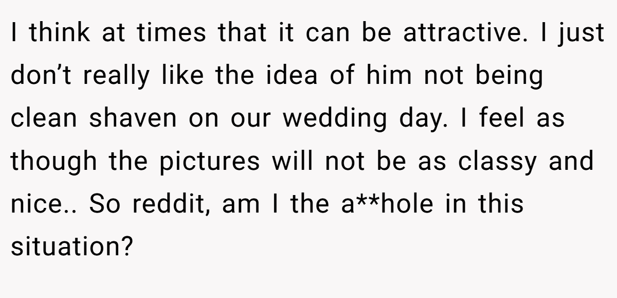 I think at times that it can be attractive. I just don’t really like the idea of him not being clean shaven on our wedding day. I feel as though the pictures will not be as classy and nice.. So reddit, am I the a**hole in this situation?