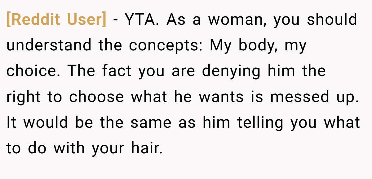 [Reddit User] − YTA. As a woman, you should understand the concepts: My body, my choice. The fact you are denying him the right to choose what he wants is messed up. It would be the same as him telling you what to do with your hair.