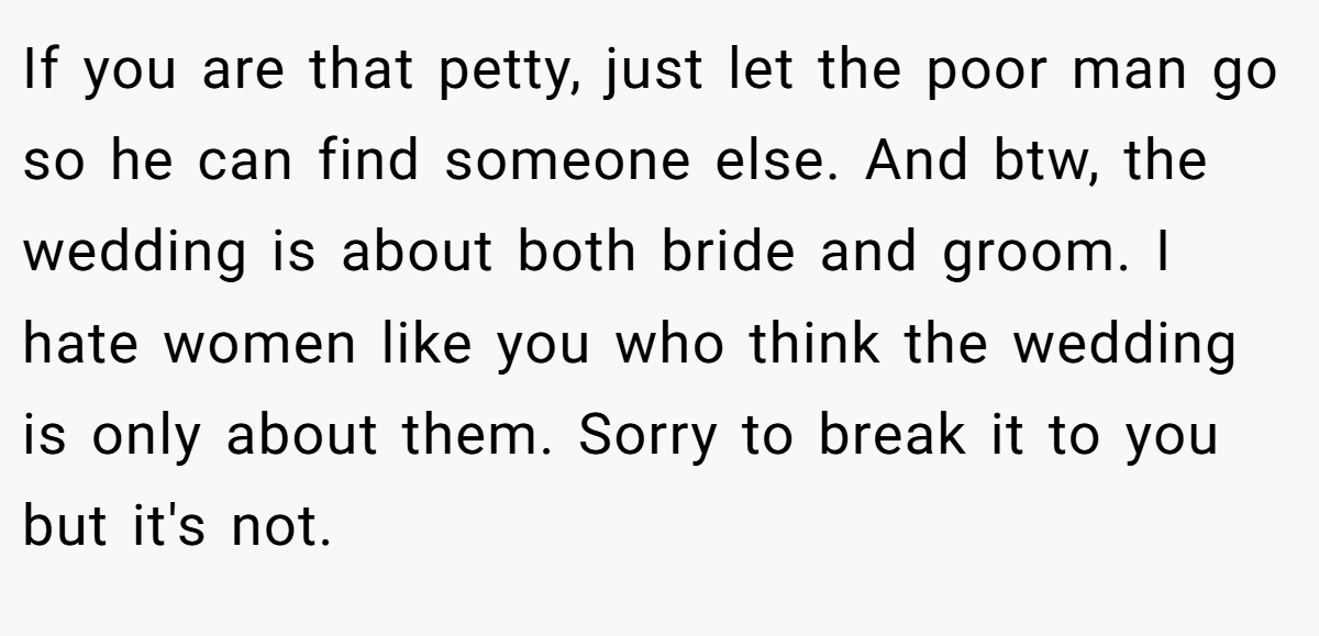 If you are that petty, just let the poor man go so he can find someone else. And btw, the wedding is about both bride and groom. I hate women like you who think the wedding is only about them. Sorry to break it to you but it's not.