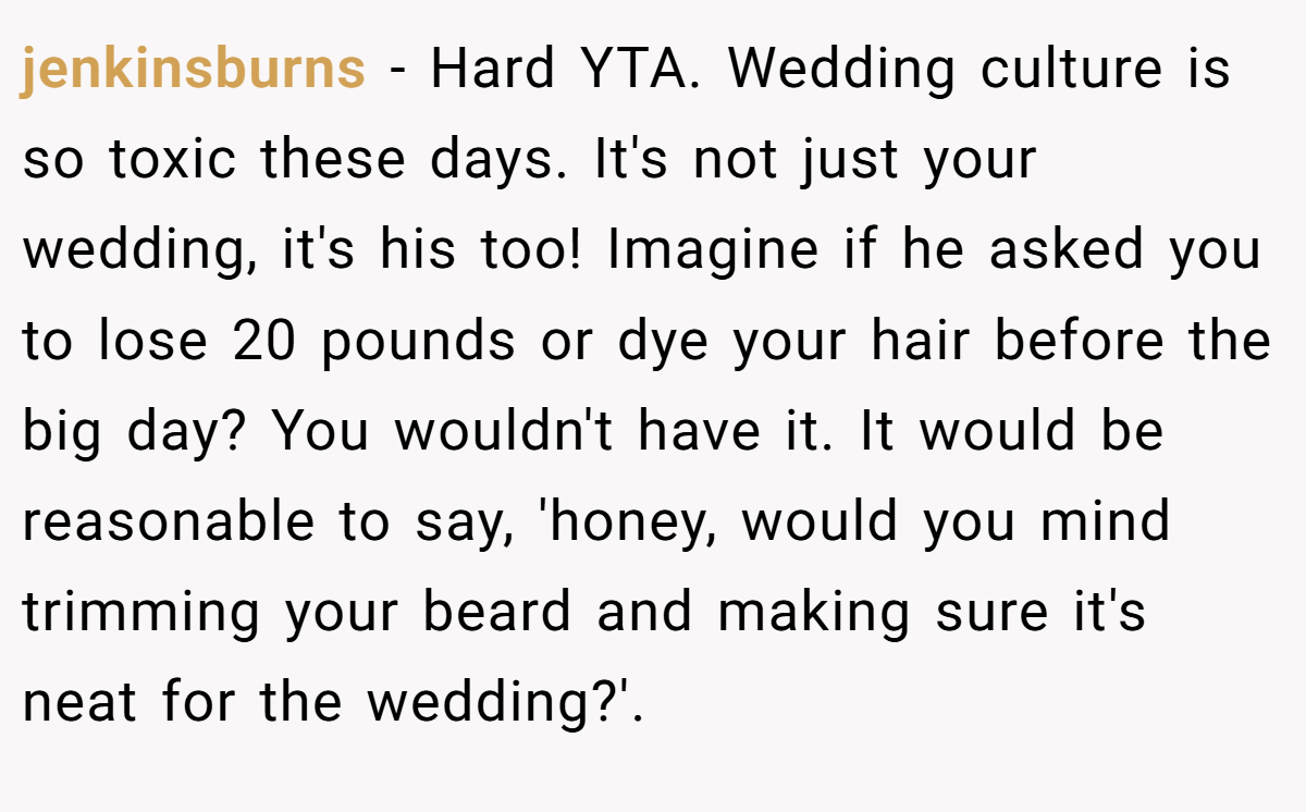 jenkinsburns − Hard YTA. Wedding culture is so toxic these days. It's not just your wedding, it's his too! Imagine if he asked you to lose 20 pounds or dye your hair before the big day? You wouldn't have it. It would be reasonable to say, 'honey, would you mind trimming your beard and making sure it's neat for the wedding?'.