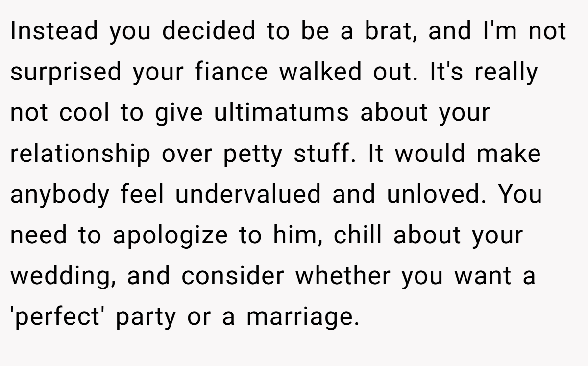 Instead you decided to be a brat, and I'm not surprised your fiance walked out. It's really not cool to give ultimatums about your relationship over petty stuff. It would make anybody feel undervalued and unloved. You need to apologize to him, chill about your wedding, and consider whether you want a 'perfect' party or a marriage.