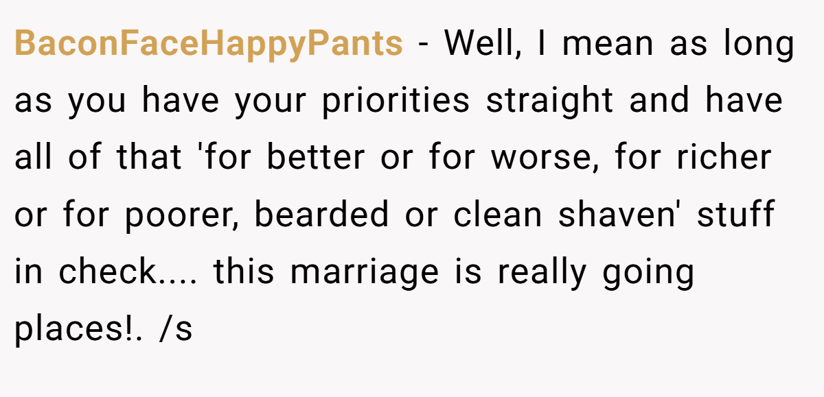 BaconFaceHappyPants − Well, I mean as long as you have your priorities straight and have all of that 'for better or for worse, for richer or for poorer, bearded or clean shaven' stuff in check.... this marriage is really going places!. /s