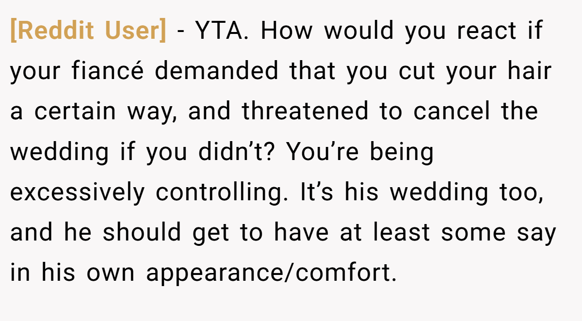 [Reddit User] − YTA. How would you react if your fiancé demanded that you cut your hair a certain way, and threatened to cancel the wedding if you didn’t? You’re being excessively controlling. It’s his wedding too, and he should get to have at least some say in his own appearance/comfort.