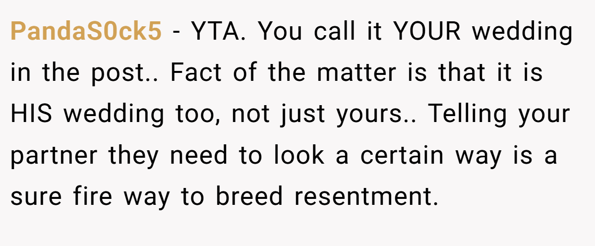 PandaS0ck5 − YTA. You call it YOUR wedding in the post.. Fact of the matter is that it is HIS wedding too, not just yours.. Telling your partner they need to look a certain way is a sure fire way to breed resentment.