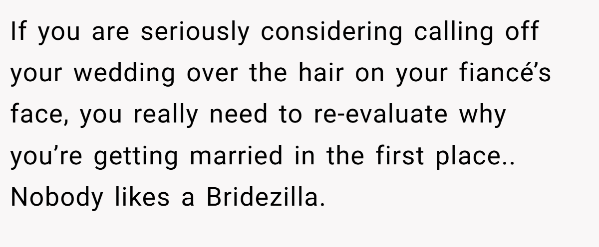 If you are seriously considering calling off your wedding over the hair on your fiancé’s face, you really need to re-evaluate why you’re getting married in the first place.. Nobody likes a Bridezilla.
