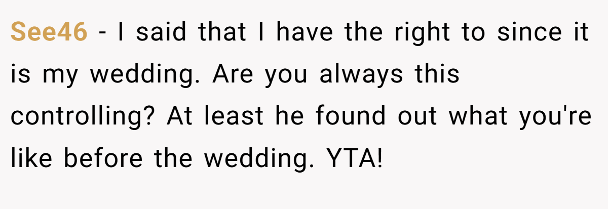See46 − I said that I have the right to since it is my wedding. Are you always this controlling? At least he found out what you're like before the wedding. YTA!