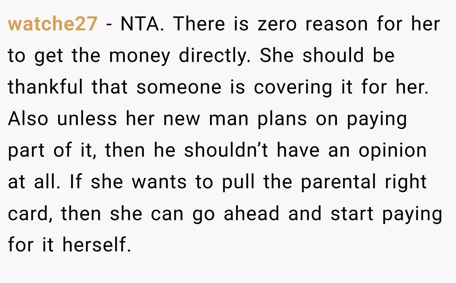 watche27 − NTA. There is zero reason for her to get the money directly. She should be thankful that someone is covering it for her. Also unless her new man plans on paying part of it, then he shouldn’t have an opinion at all. If she wants to pull the parental right card, then she can go ahead and start paying for it herself.