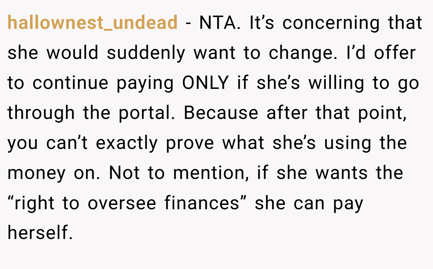 hallownest_undead − NTA. It’s concerning that she would suddenly want to change. I’d offer to continue paying ONLY if she’s willing to go through the portal. Because after that point, you can’t exactly prove what she’s using the money on. Not to mention, if she wants the “right to oversee finances” she can pay herself.