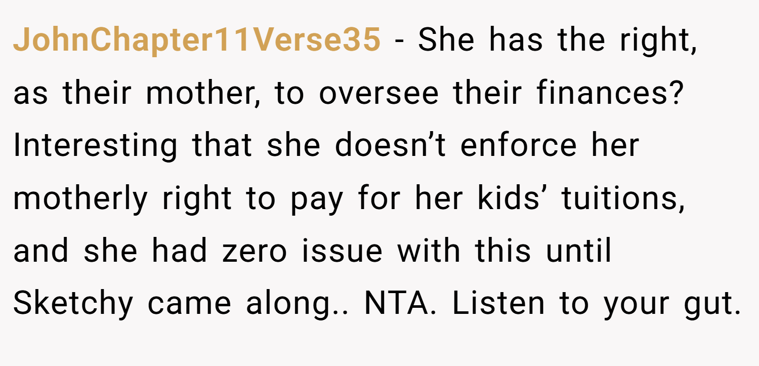 JohnChapter11Verse35 − She has the right, as their mother, to oversee their finances? Interesting that she doesn’t enforce her motherly right to pay for her kids’ tuitions, and she had zero issue with this until Sketchy came along.. NTA. Listen to your gut.