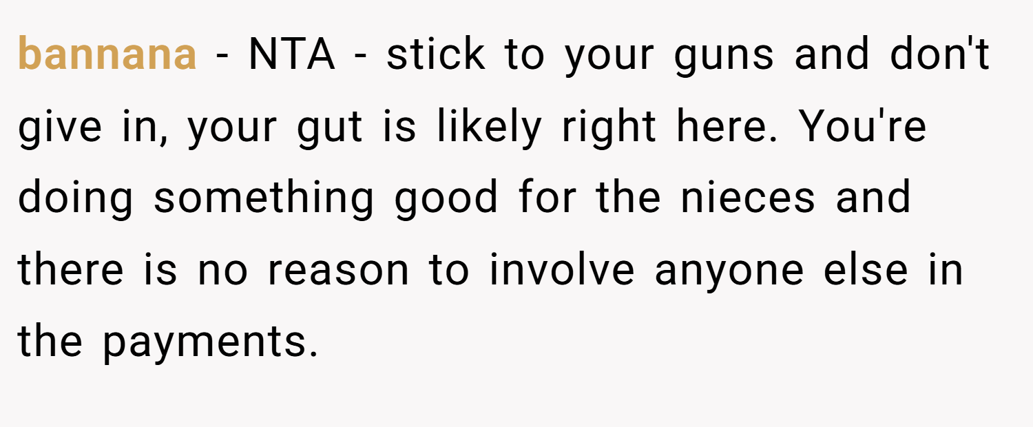 bannana − NTA - stick to your guns and don't give in, your gut is likely right here. You're doing something good for the nieces and there is no reason to involve anyone else in the payments.