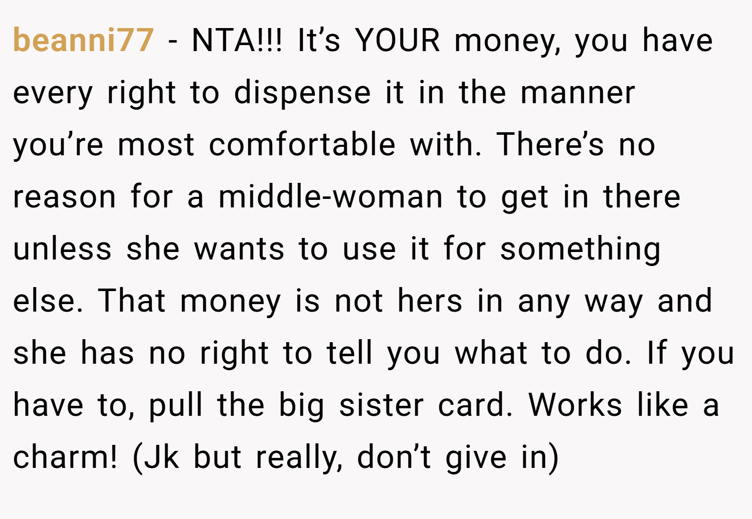 beanni77 − NTA!!! It’s YOUR money, you have every right to dispense it in the manner you’re most comfortable with. There’s no reason for a middle-woman to get in there unless she wants to use it for something else. That money is not hers in any way and she has no right to tell you what to do. If you have to, pull the big sister card. Works like a charm! (Jk but really, don’t give in)