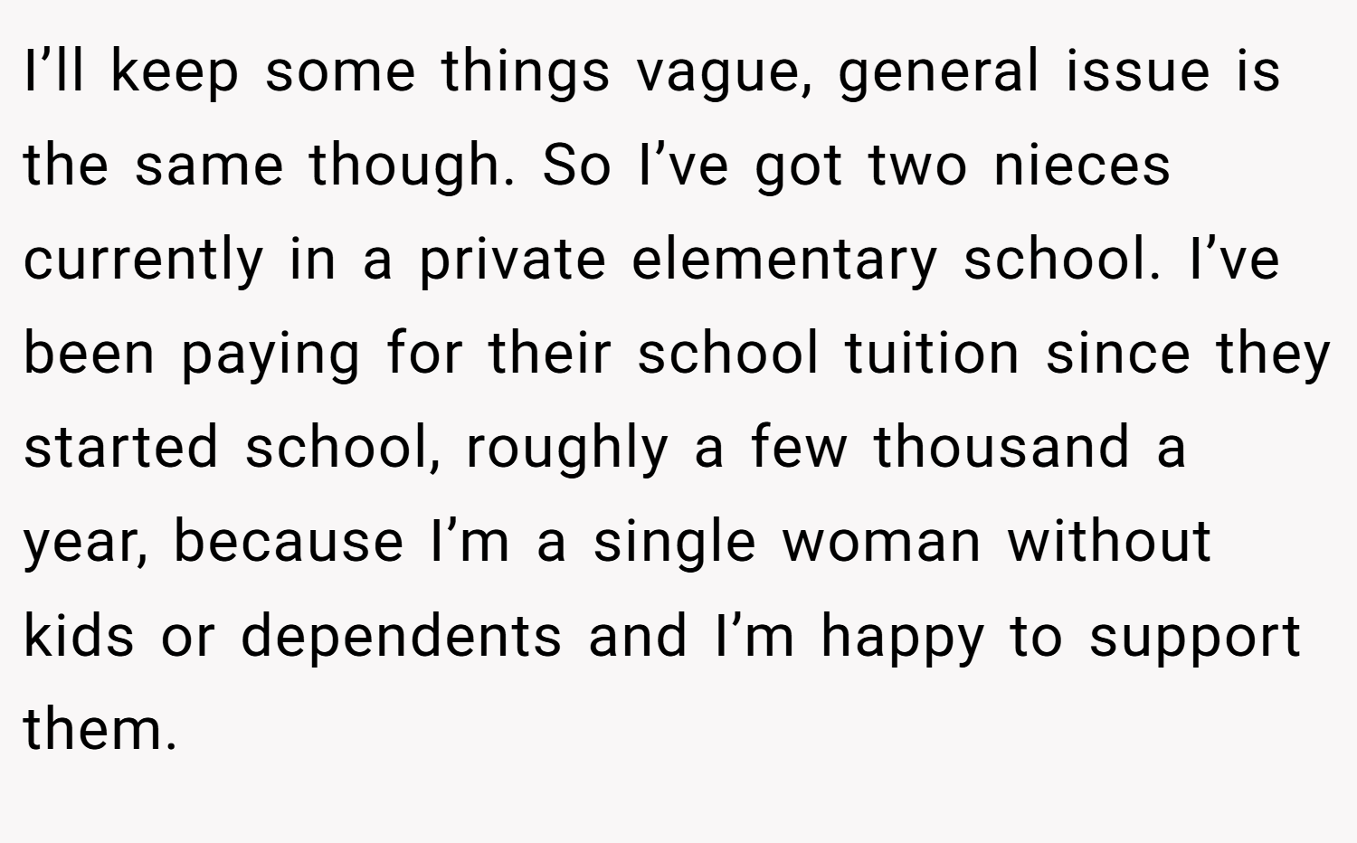 I’ll keep some things vague, general issue is the same though. So I’ve got two nieces currently in a private elementary school. I’ve been paying for their school tuition since they started school, roughly a few thousand a year, because I’m a single woman without kids or dependents and I’m happy to support them.