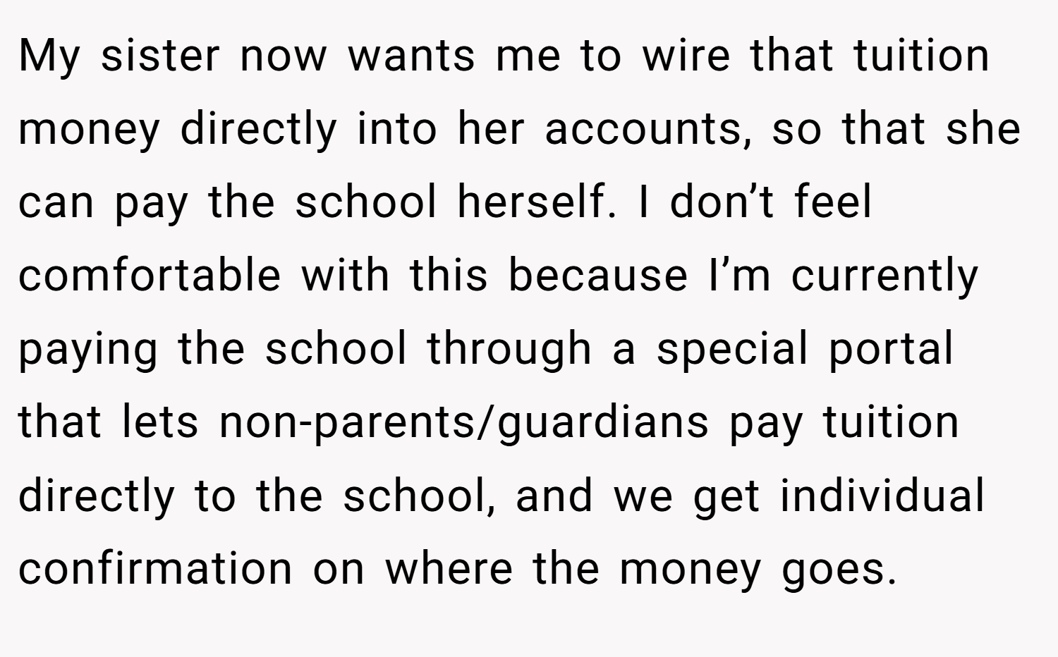 My sister now wants me to wire that tuition money directly into her accounts, so that she can pay the school herself. I don’t feel comfortable with this because I’m currently paying the school through a special portal that lets non-parents/guardians pay tuition directly to the school, and we get individual confirmation on where the money goes.