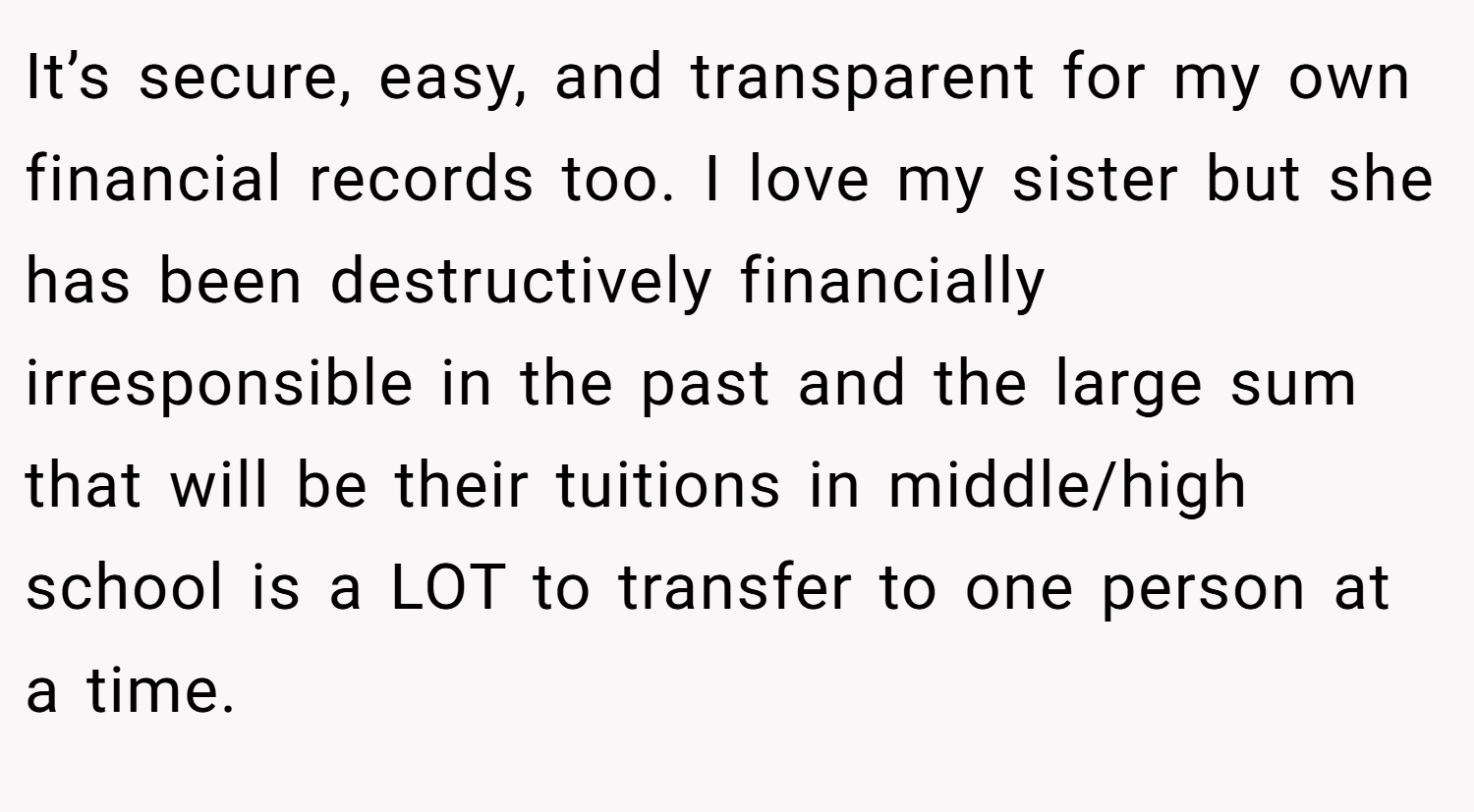 It’s secure, easy, and transparent for my own financial records too. I love my sister but she has been destructively financially irresponsible in the past and the large sum that will be their tuitions in middle/high school is a LOT to transfer to one person at a time.