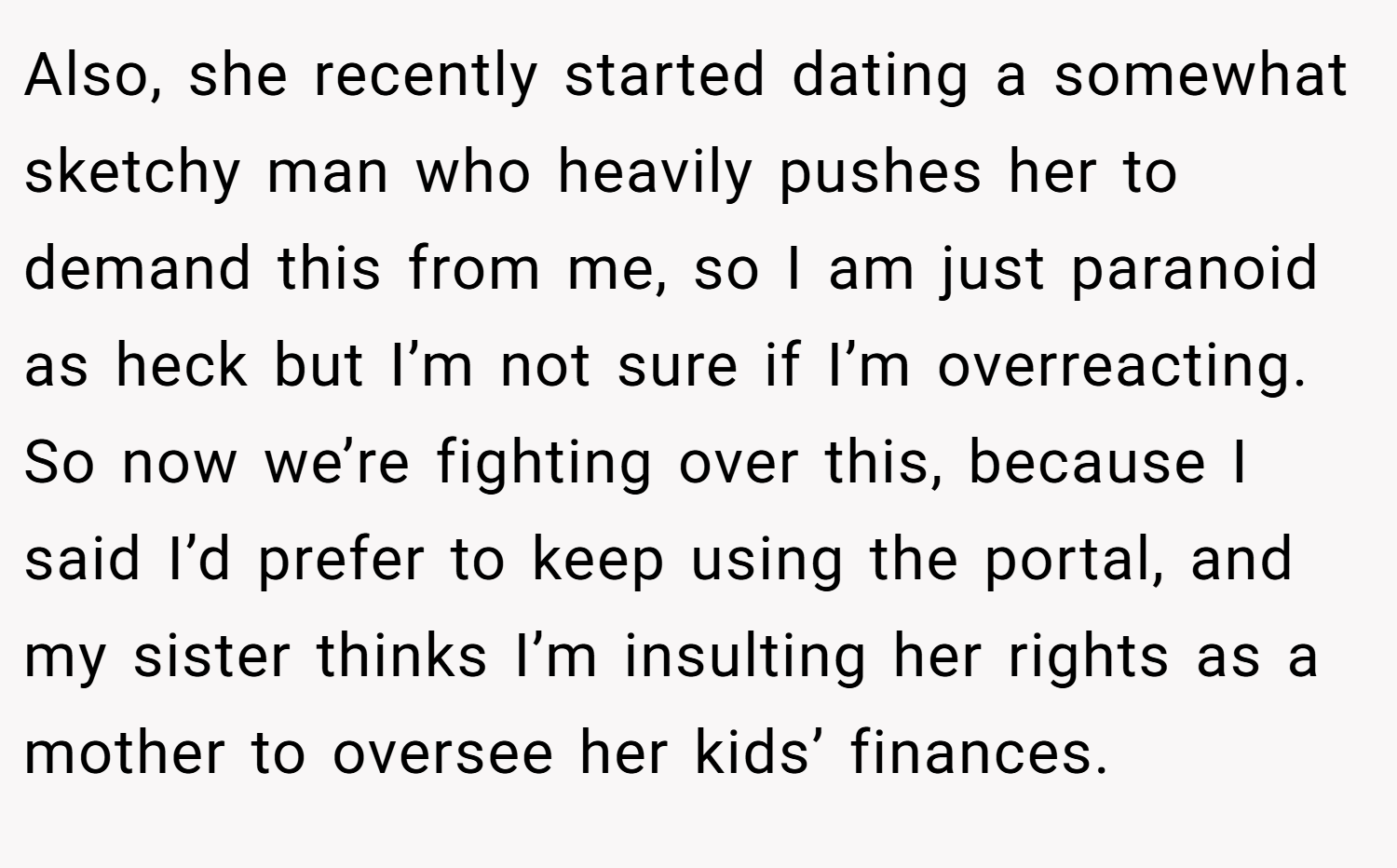 Also, she recently started dating a somewhat sketchy man who heavily pushes her to demand this from me, so I am just paranoid as heck but I’m not sure if I’m overreacting. So now we’re fighting over this, because I said I’d prefer to keep using the portal, and my sister thinks I’m insulting her rights as a mother to oversee her kids’ finances.