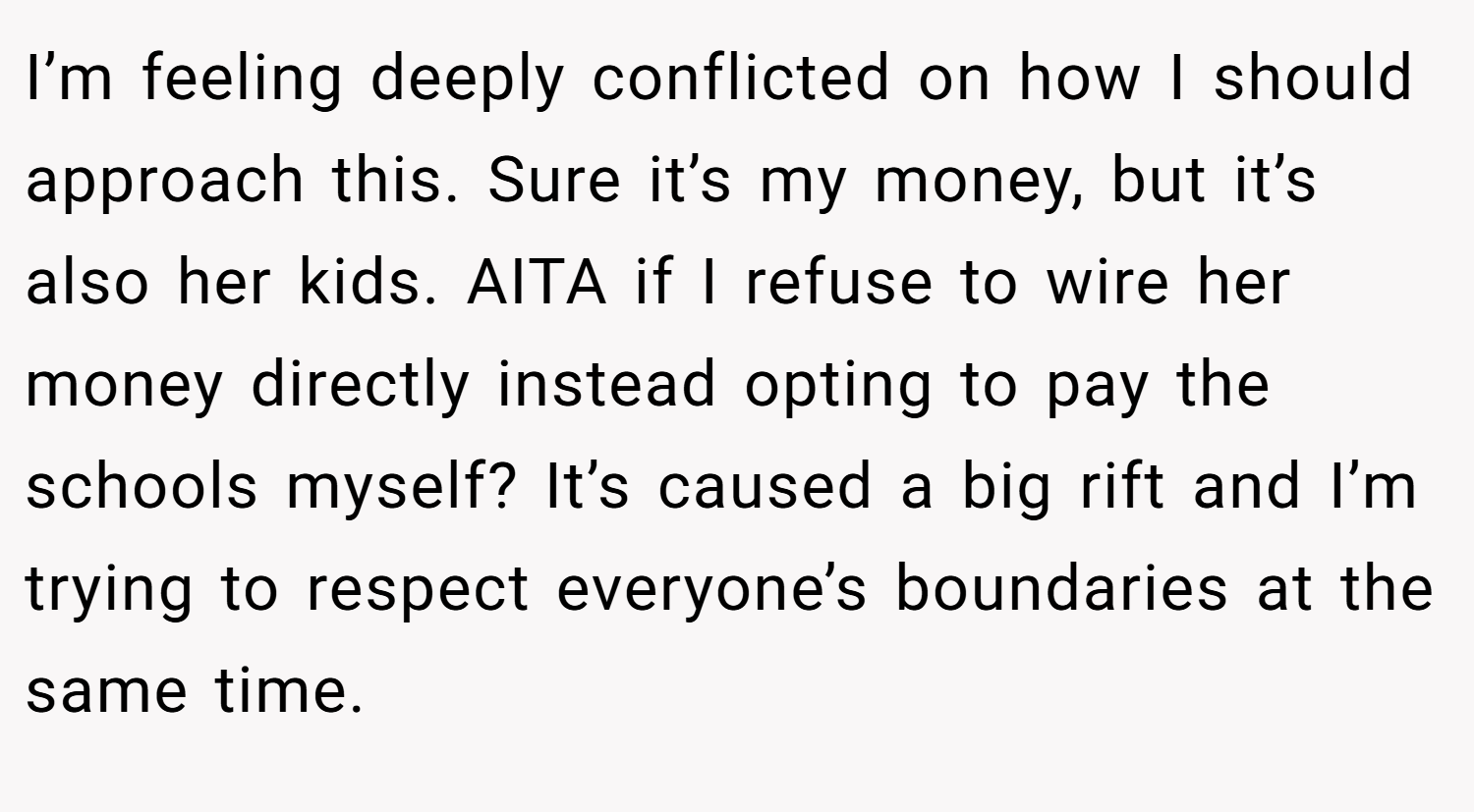 I’m feeling deeply conflicted on how I should approach this. Sure it’s my money, but it’s also her kids. AITA if I refuse to wire her money directly instead opting to pay the schools myself? It’s caused a big rift and I’m trying to respect everyone’s boundaries at the same time.