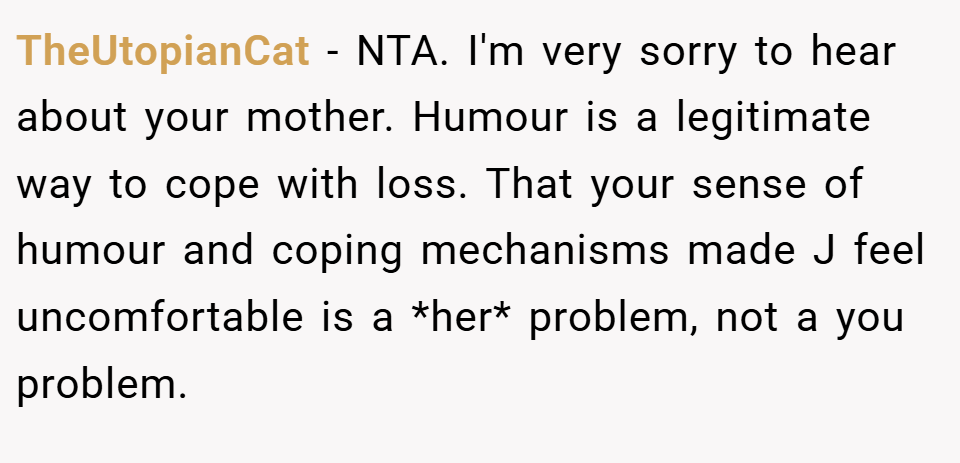 TheUtopianCat − NTA. I'm very sorry to hear about your mother. Humour is a legitimate way to cope with loss. That your sense of humour and coping mechanisms made J feel uncomfortable is a *her* problem, not a you problem.