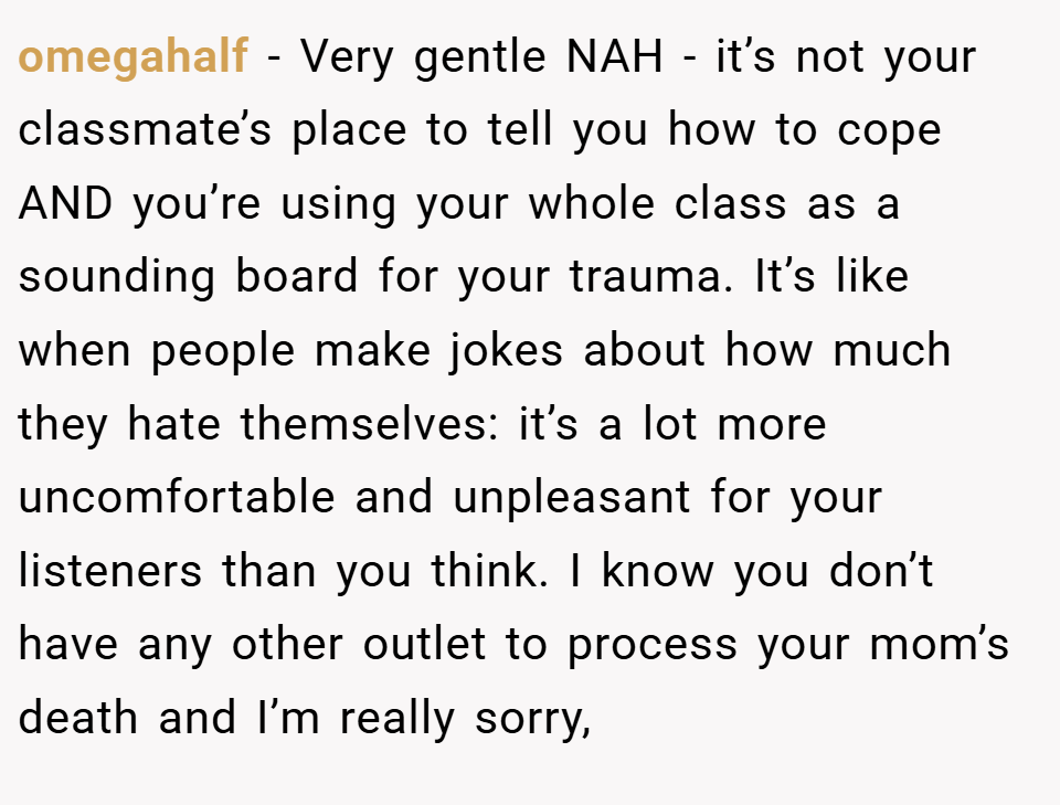 omegahalf − Very gentle NAH - it’s not your classmate’s place to tell you how to cope AND you’re using your whole class as a sounding board for your trauma. It’s like when people make jokes about how much they hate themselves: it’s a lot more uncomfortable and unpleasant for your listeners than you think. I know you don’t have any other outlet to process your mom’s death and I’m really sorry,