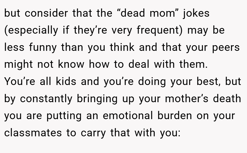 but consider that the “dead mom” jokes (especially if they’re very frequent) may be less funny than you think and that your peers might not know how to deal with them. You’re all kids and you’re doing your best, but by constantly bringing up your mother’s death you are putting an emotional burden on your classmates to carry that with you: