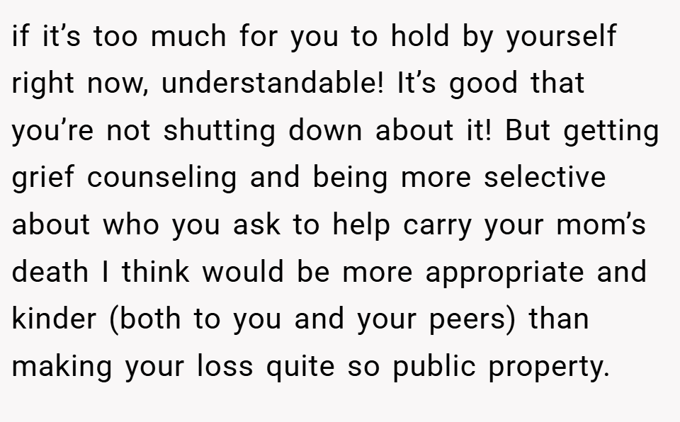 if it’s too much for you to hold by yourself right now, understandable! It’s good that you’re not shutting down about it! But getting grief counseling and being more selective about who you ask to help carry your mom’s death I think would be more appropriate and kinder (both to you and your peers) than making your loss quite so public property.